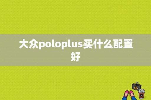 大众poloplus买什么配置好